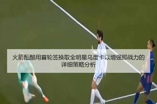 火箭酝酿用首轮签换取全明星乌度卡以增强即战力的详细策略分析